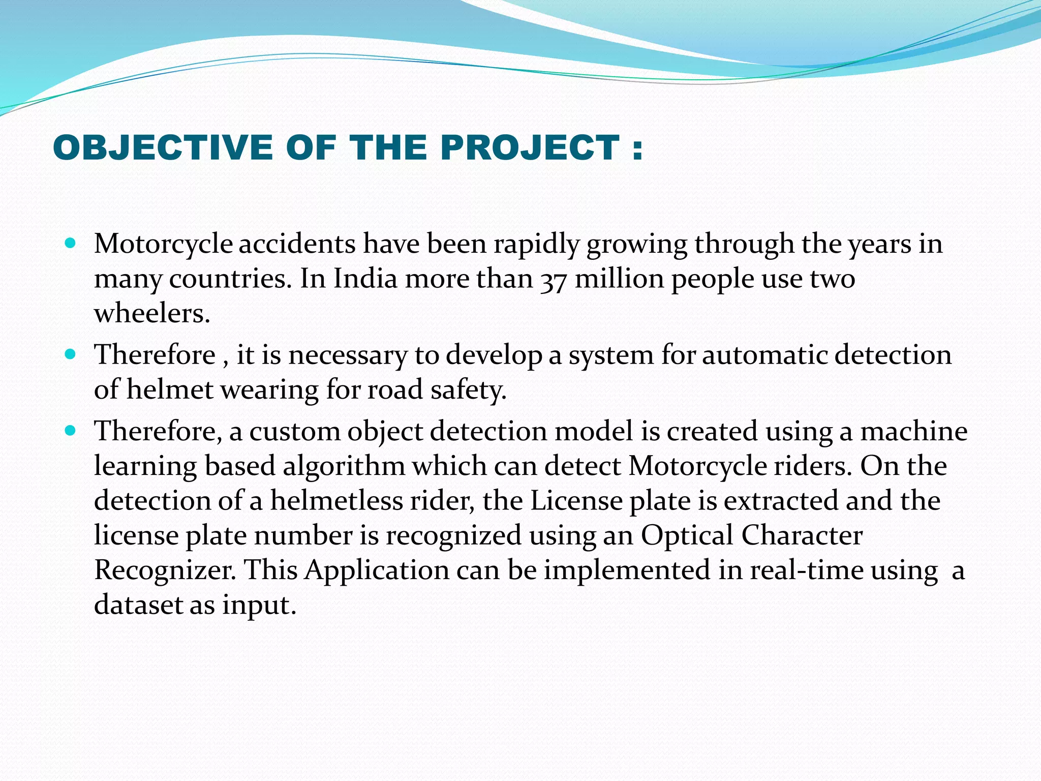 OBJECTIVE OF THE PROJECT :
 Motorcycle accidents have been rapidly growing through the years in
many countries. In India more than 37 million people use two
wheelers.
 Therefore , it is necessary to develop a system for automatic detection
of helmet wearing for road safety.
 Therefore, a custom object detection model is created using a machine
learning based algorithm which can detect Motorcycle riders. On the
detection of a helmetless rider, the License plate is extracted and the
license plate number is recognized using an Optical Character
Recognizer. This Application can be implemented in real-time using a
dataset as input.
 
