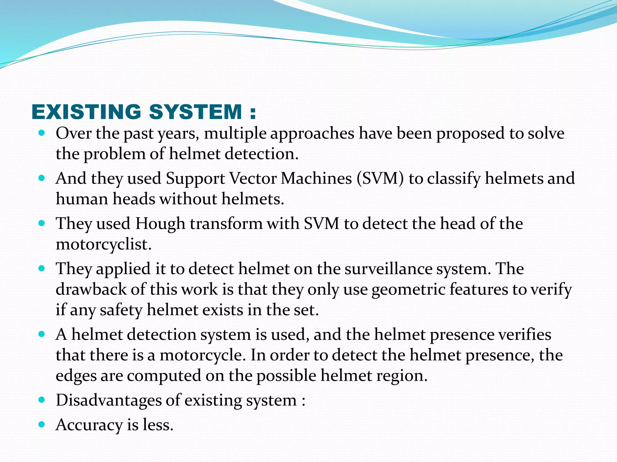 EXISTING SYSTEM :
 Over the past years, multiple approaches have been proposed to solve
the problem of helmet detection.
 And they used Support Vector Machines (SVM) to classify helmets and
human heads without helmets.
 They used Hough transform with SVM to detect the head of the
motorcyclist.
 They applied it to detect helmet on the surveillance system. The
drawback of this work is that they only use geometric features to verify
if any safety helmet exists in the set.
 A helmet detection system is used, and the helmet presence verifies
that there is a motorcycle. In order to detect the helmet presence, the
edges are computed on the possible helmet region.
 Disadvantages of existing system :
 Accuracy is less.
 