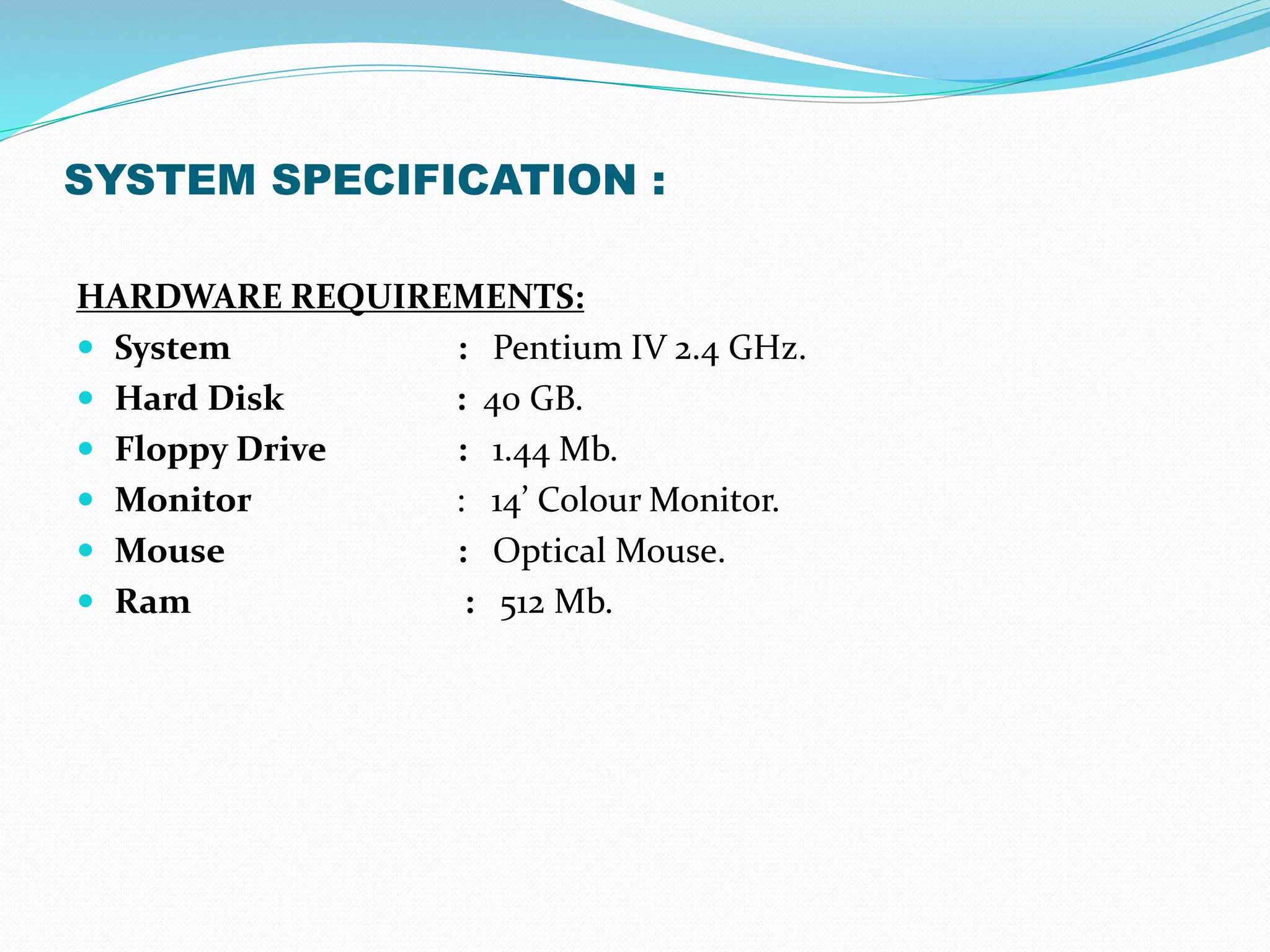SYSTEM SPECIFICATION :
HARDWARE REQUIREMENTS:
 System : Pentium IV 2.4 GHz.
 Hard Disk : 40 GB.
 Floppy Drive : 1.44 Mb.
 Monitor : 14’ Colour Monitor.
 Mouse : Optical Mouse.
 Ram : 512 Mb.
 