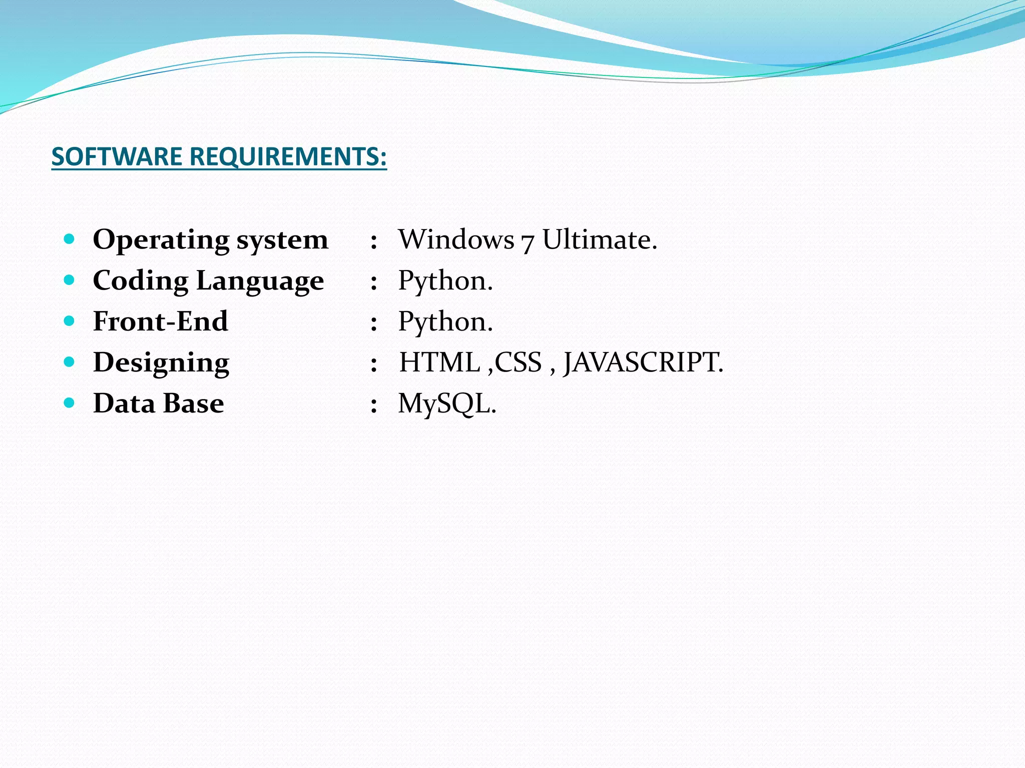SOFTWARE REQUIREMENTS:
 Operating system : Windows 7 Ultimate.
 Coding Language : Python.
 Front-End : Python.
 Designing : HTML ,CSS , JAVASCRIPT.
 Data Base : MySQL.
 