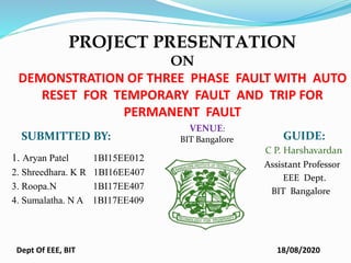 PROJECT PRESENTATION
ON
DEMONSTRATION OF THREE PHASE FAULT WITH AUTO
RESET FOR TEMPORARY FAULT AND TRIP FOR
PERMANENT FAULT
SUBMITTED BY: GUIDE:
1. Aryan Patel 1BI15EE012
2. Shreedhara. K R 1BI16EE407
3. Roopa.N 1BI17EE407
4. Sumalatha. N A 1BI17EE409
C P. Harshavardan
Assistant Professor
EEE Dept.
BIT Bangalore
18/08/2020
Dept Of EEE, BIT
VENUE:
BIT Bangalore
 