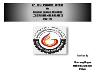 6th SEM PROJECT REPORT
On
Emotion Speech Detection
(CSE VI SEM MINI PROJECT)
2021-22
Submitted By:
Gourang Nagar
Roll no: 2015298
DS & AI
 