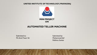 UNITED INSTITUTE OFTECHNOLOGY, PRAYAGRAJ
MINI PROJECT
ON
AUTOMATED TELLER MACHINE
Submitted to: Submitted by:
Mr.AmitTiwari Sir Mohammad Asif
Ridhima Sonkar
 