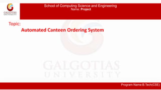 School of Computing Science and Engineering
Name: Project
Program Name:B.Tech(CSE)
Topic:
Automated Canteen Ordering System
 