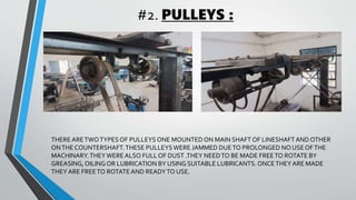 #2. PULLEYS :
THEREARETWOTYPES OF PULLEYS ONE MOUNTED ON MAIN SHAFT OF LINESHAFTAND OTHER
ONTHE COUNTERSHAFT.THESE PULLEYSWERE JAMMED DUETO PROLONGED NO USE OFTHE
MACHINARY.THEYWEREALSO FULL OF DUST .THEY NEEDTO BE MADE FREETO ROTATE BY
GREASING,OILINGOR LUBRICATION BY USING SUITABLE LUBRICANTS.ONCETHEY ARE MADE
THEY ARE FREETO ROTATE AND READYTO USE.
 