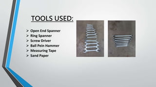 TOOLS USED:
 Open End Spanner
 Ring Spanner
 Screw Driver
 Ball Pein Hammer
 Measuring Tape
 Sand Paper
 