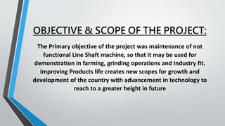 OBJECTIVE & SCOPE OF THE PROJECT:
The Primary objective of the project was maintenance of not
functional Line Shaft machine, so that it may be used for
demonstration in farming, grinding operations and Industry fit.
Improving Products life creates new scopes for growth and
development of the country with advancement in technology to
reach to a greater height in future
 