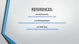 REFERENCES:
Line Shaft overview-
https://en.wikipedia.org/wiki/Line_shaft
Line Shaft Applications-
https://www.assemblymag.com/articles/82814-line-shafts-and-belts
Line Shaft Setup-
https://clubtechnical.com/transmission-shafts
 