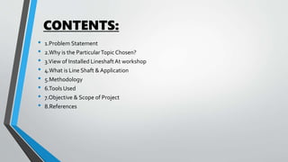 CONTENTS:
• 1.Problem Statement
• 2.Why is the ParticularTopic Chosen?
• 3.View of Installed LineshaftAt workshop
• 4.What is Line Shaft &Application
• 5.Methodology
• 6.Tools Used
• 7.Objective & Scope of Project
• 8.References
 