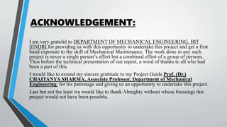 ACKNOWLEDGEMENT:
I am very grateful to DEPARTMENT OF MECHANICAL ENGINEERING, BIT
SINDRI for providing us with this opportunity to undertake this project and get a first
hand exposure to the skill of Mechanical Maintenance. The work done in any such
project is never a single person’s effort but a combined effort of a group of persons.
Thus before the technical presentation of our report, a word of thanks to all who had
been a part of this.
I would like to extend my sincere gratitude to my Project Guide Prof. (Dr.)
CHAITANYA SHARMA, Associate Professor, Department of Mechanical
Engineering for his patronage and giving us an opportunity to undertake this project.
Last but not the least we would like to thank Almighty without whose blessings this
project would not have been possible.
 