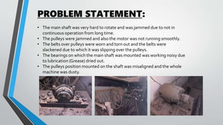 PROBLEM STATEMENT:
• The main shaft was very hard to rotate and was jammed due to not in
continuous operation from long time.
• The pulleys were jammed and also the motor was not running smoothly.
• The belts over pulleys were worn and torn out and the belts were
slackened due to which it was slipping over the pulleys.
• The bearings on which the main shaft was mounted was working noisy due
to lubrication (Grease) dried out.
• The pulleys position mounted on the shaft was misaligned and the whole
machine was dusty.
 