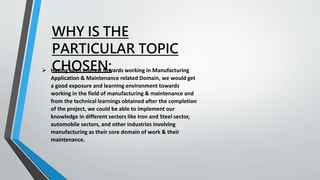 WHY IS THE
PARTICULAR TOPIC
CHOSEN:
 Having keen interest towards working in Manufacturing
Application & Maintenance related Domain, we would get
a good exposure and learning environment towards
working in the field of manufacturing & maintenance and
from the technical learnings obtained after the completion
of the project, we could be able to implement our
knowledge in different sectors like Iron and Steel sector,
automobile sectors, and other industries involving
manufacturing as their core domain of work & their
maintenance.
 