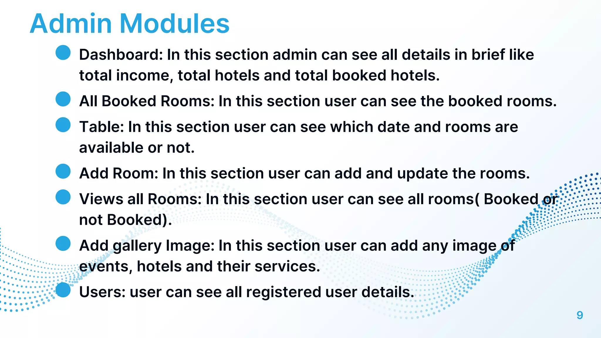 Admin Modules
● Dashboard: In this section admin can see all details in brief like
total income, total hotels and total booked hotels.
● All Booked Rooms: In this section user can see the booked rooms.
● Table: In this section user can see which date and rooms are
available or not.
● Add Room: In this section user can add and update the rooms.
● Views all Rooms: In this section user can see all rooms( Booked or
not Booked).
● Add gallery Image: In this section user can add any image of
events, hotels and their services.
● Users: user can see all registered user details.
9
 