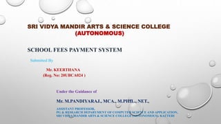 Under the Guidance of
Mr. M.PANDIYARAJ., MCA., M.PHIL., NET.,
ASSISTANT PROFESSOR,
PG & RESEARCH DEPARYMENT OF COMPUTER SCIENCE AND APPLICATION,
SRI VIDYA MANDIR ARTS & SCIENCE COLLEGE (AUTONOMOUS), KATTERI
SRI VIDYA MANDIR ARTS & SCIENCE COLLEGE
(AUTONOMOUS)
SCHOOL FEES PAYMENT SYSTEM
Submitted By
Mr. KEERTHANA
(Reg. No: 20UBCA024 )
 
