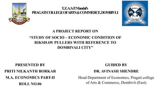 T
.Z.A.S.P
.Mandal’s
PRAGA
TICOLLEGEOFARTS&COMMERCE,DOMBIVLI
A PROJECT REPORT ON
“STUDY OF SOCIO – ECONOMIC CONDITION OF
RIKSHAW PULLERS WITH REFERENCE TO
DOMBIVALI CITY”
PRESENTED BY
PRITI NILKANTH BORKAR
M.A. ECONOMICS PART-II
ROLL NO.06
GUIDED BY
DR. AVINASH SHENDRE
Head Department of Economics, Pragati college
of Arts & Commerce, Dombivli (East)
 