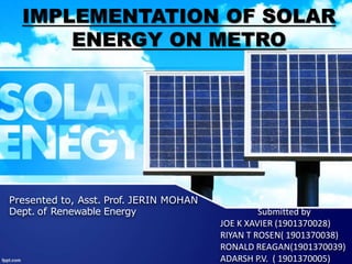 Presented to, Asst. Prof. JERIN MOHAN
Dept. of Renewable Energy Submitted by
JOE K XAVIER (1901370028)
RIYAN T ROSEN( 1901370038)
RONALD REAGAN(1901370039)
ADARSH P.V. ( 1901370005)
IMPLEMENTATION OF SOLAR
ENERGY ON METRO
 