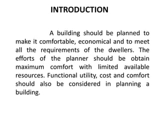 INTRODUCTION
A building should be planned to
make it comfortable, economical and to meet
all the requirements of the dwellers. The
efforts of the planner should be obtain
maximum comfort with limited available
resources. Functional utility, cost and comfort
should also be considered in planning a
building.
 