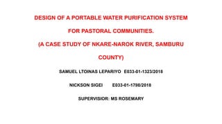 DESIGN OF A PORTABLE WATER PURIFICATION SYSTEM
FOR PASTORAL COMMUNITIES.
(A CASE STUDY OF NKARE-NAROK RIVER, SAMBURU
COUNTY)
SAMUEL LTOINAS LEPARIYO E033-01-1323/2018
NICKSON SIGEI E033-01-1798/2018
SUPERVISIOR: MS ROSEMARY
 