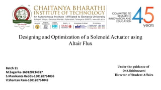 Designing and Optimization of a Solenoid Actuator using
Altair Flux
Under the guidance of
Batch 11
M.Sagarika-160120734017
S.Manikanta Reddy-160120734036
V.Shantan Ram-160120734049
Dr.K.Krishnaveni
Director of Student Affairs
 