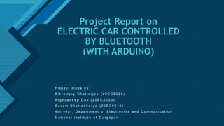 Click to edit Master title style
1
Project Report on
ELECTRIC CAR CONTROLLED
BY BLUETOOTH
(WITH ARDUINO)
P r o j e c t m a d e b y :
B i k r a m j o y C h a t t e r j e e ( 2 0 E C 8 0 2 5 )
A r g h y a d e e p D a s ( 2 0 E C 8 0 3 3 )
S u v a m B h a t t a c h a r y a ( 2 0 E C 8 0 1 0 )
4 t h y e a r, D e p a r t m e n t o f E l e c t r o n i c s a n d C o m m u n i c a t i o n
N a t i o n a l I n s t i t u t e o f D u r g a p u r
 