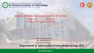 Sri Raghavendra Educational Institutions Society (R)
(Approved by AICTE, Accredited by NAAC, Affiliated to VTU, Karnataka)
Sri Krishna Institute of Technology
www.skit.org.in
RECRUITMENT MANAGEMENT SYSTEM
ASHWIN G S 1KT20IS001
HEMANTH KUMAR N 1KT20IS006
Under the Guidance of
Ms. NAVEENA S.R
Assistant Professor
Department of Information Science Engineering, SKIT
 