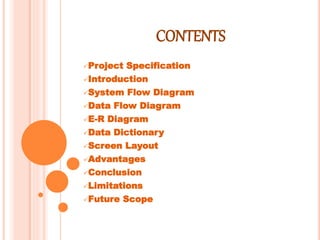 CONTENTS
Project Specification
Introduction
System Flow Diagram
Data Flow Diagram
E-R Diagram
Data Dictionary
Screen Layout
Advantages
Conclusion
Limitations
Future Scope
 
