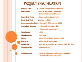 PROJECT SPECIFICATION
Project Title : Online Food Ordering system
Institution : Smt.K.B.Parekh College Of
Computer Science Mahuva
Front End Tools : Asp.net, Css, Java Script
Back End Tool : Sqlserver2000
Documentation Tool : Microsoft Office word 2007
Operating System : Microsoft windows 10,
Microsoft windows 8
Web Server : IIS
Web Browser : chrome
Editor : Microsoft visual studio 2005
Platform : Microsoft windows 8
Hardware : 64-bit processor, 1.70 GHz, 8.00 GB RAM
Submitted By : Jayesh Ahir
Submitted To : Smt.K.B.Parekh College Of Computer
Science Mahuva-364290
 