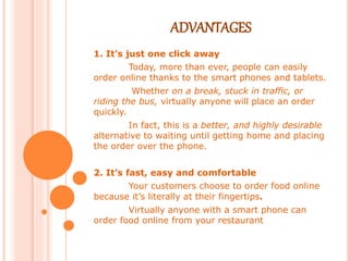 ADVANTAGES
1. It’s just one click away
Today, more than ever, people can easily
order online thanks to the smart phones and tablets.
Whether on a break, stuck in traffic, or
riding the bus, virtually anyone will place an order
quickly.
In fact, this is a better, and highly desirable
alternative to waiting until getting home and placing
the order over the phone.
2. It’s fast, easy and comfortable
Your customers choose to order food online
because it’s literally at their fingertips.
Virtually anyone with a smart phone can
order food online from your restaurant
 