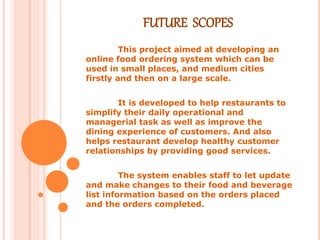 FUTURE SCOPES
This project aimed at developing an
online food ordering system which can be
used in small places, and medium cities
firstly and then on a large scale.
It is developed to help restaurants to
simplify their daily operational and
managerial task as well as improve the
dining experience of customers. And also
helps restaurant develop healthy customer
relationships by providing good services.
The system enables staff to let update
and make changes to their food and beverage
list information based on the orders placed
and the orders completed.
 