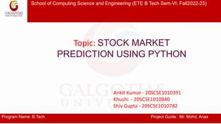 School of Computing Science and Engineering (ETE B Tech Sem-VI, Fall2022-23)
Program Name: B.Tech Project Guide : Mr. Mohd. Anas
Topic: STOCK MARKET
PREDICTION USING PYTHON
Ankit Kumar - 20SCSE1010391
Khushi - 20SCSE1010840
Shiv Gupta - 20SCSE1010782
 
