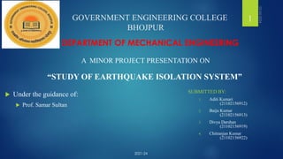 GOVERNMENT ENGINEERING COLLEGE
BHOJPUR
“STUDY OF EARTHQUAKE ISOLATION SYSTEM”
DEPARTMENT OF MECHANICAL ENGINEERING
A MINOR PROJECT PRESENTATION ON
1
 Under the guidance of:
 Prof. Samar Sultan
SUBMITTED BY:
1. Aditi Kumari
(21102156912)
2. Baiju Kumar
(21102156913)
3. Divya Darshan
(21102156919)
4. Chitranjan Kumar
(21102156922)
2021-24
 