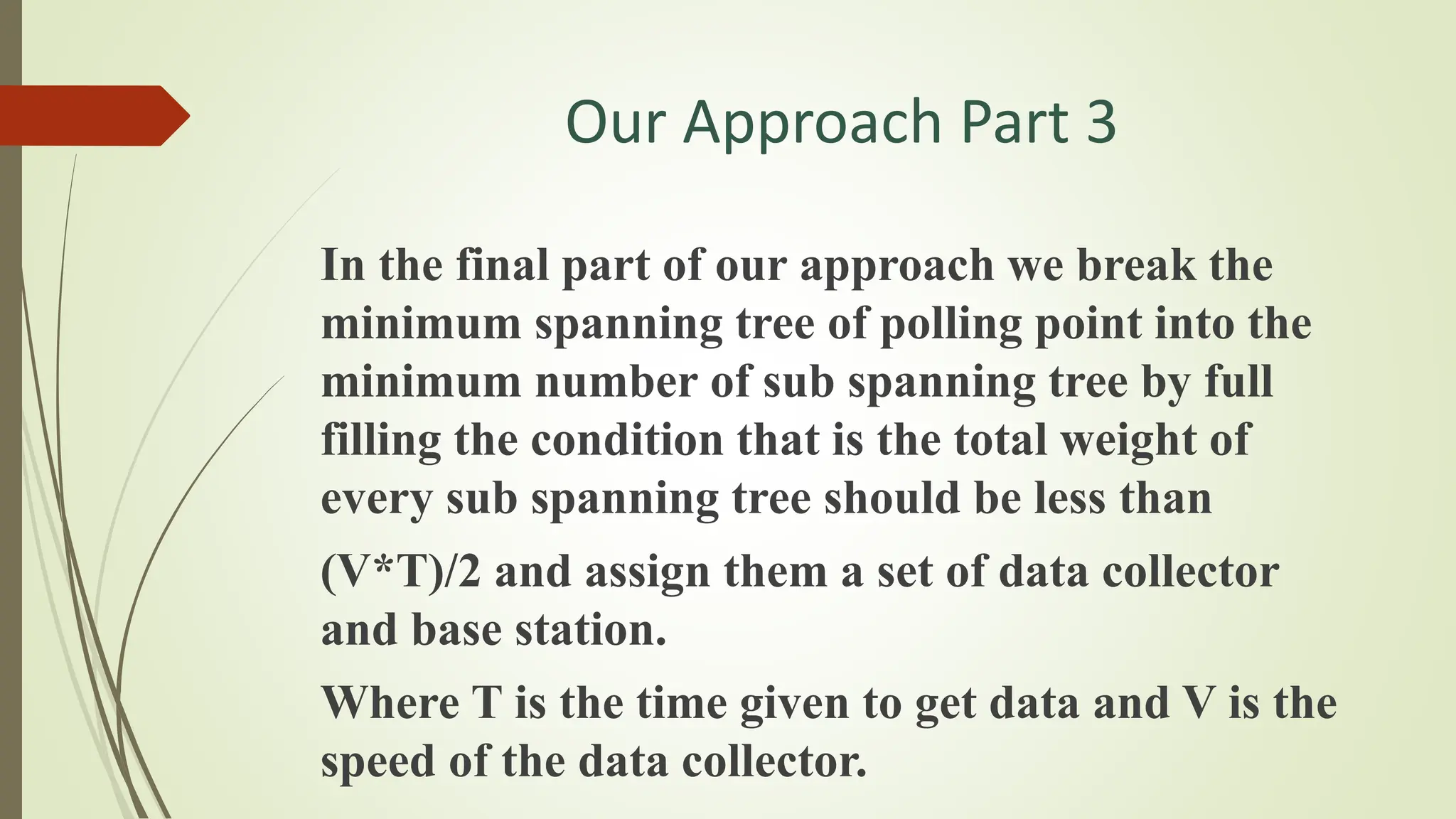 Our Approach Part 3
In the final part of our approach we break the
minimum spanning tree of polling point into the
minimum number of sub spanning tree by full
filling the condition that is the total weight of
every sub spanning tree should be less than
(V*T)/2 and assign them a set of data collector
and base station.
Where T is the time given to get data and V is the
speed of the data collector.
 
