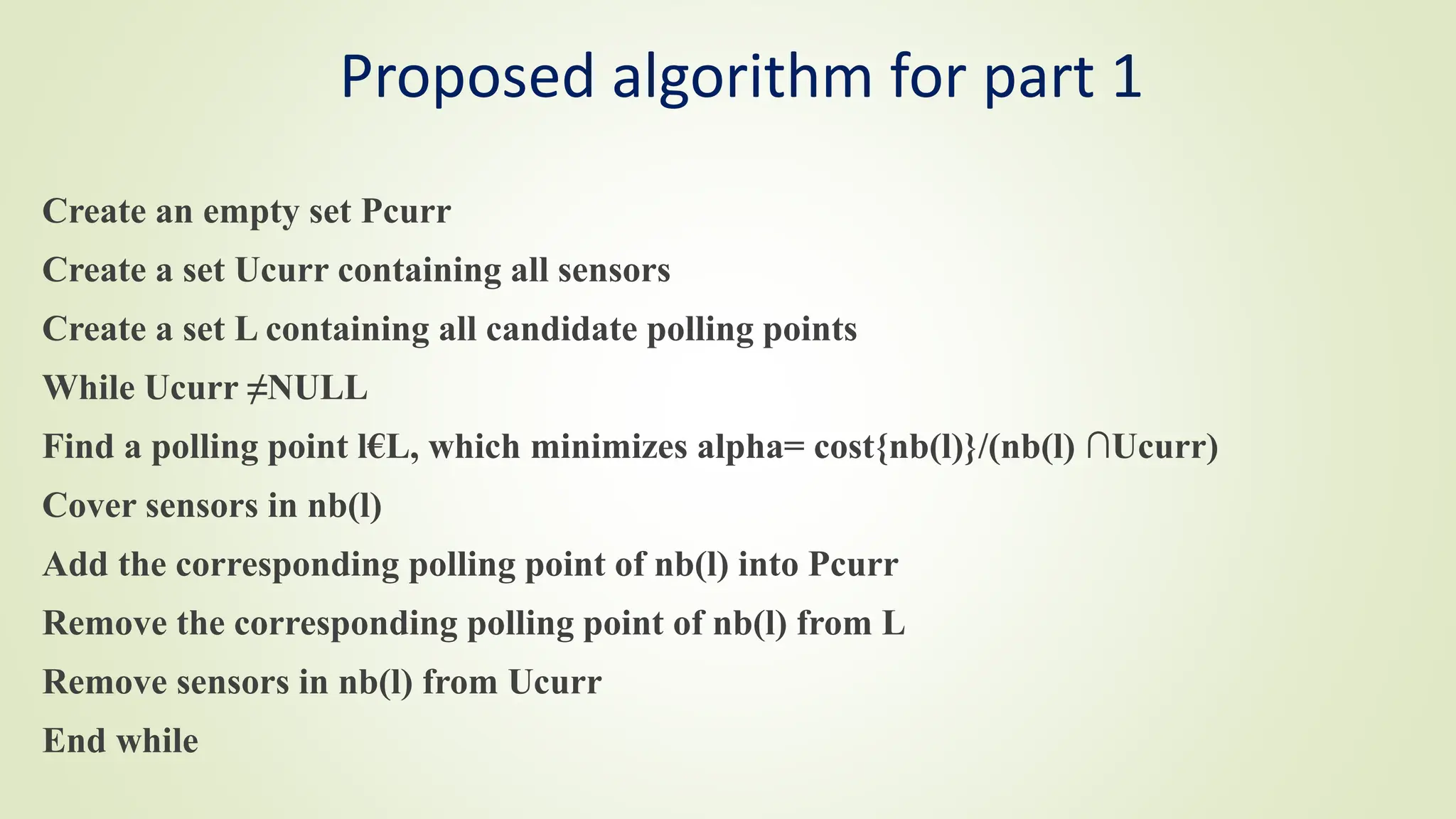 Proposed algorithm for part 1
Create an empty set Pcurr
Create a set Ucurr containing all sensors
Create a set L containing all candidate polling points
While Ucurr ≠NULL
Find a polling point l€L, which minimizes alpha= cost{nb(l)}/(nb(l) ∩Ucurr)
Cover sensors in nb(l)
Add the corresponding polling point of nb(l) into Pcurr
Remove the corresponding polling point of nb(l) from L
Remove sensors in nb(l) from Ucurr
End while
 