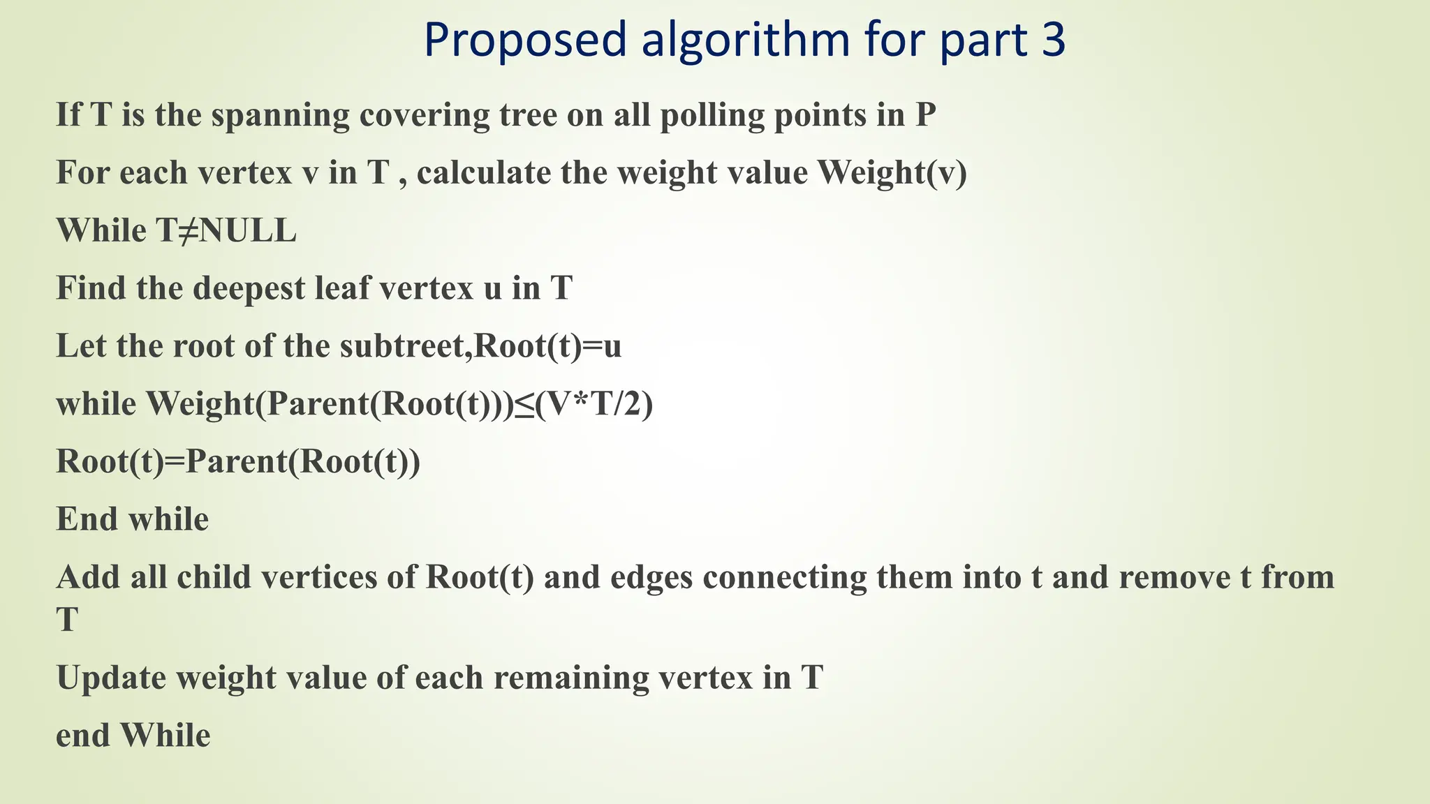 Proposed algorithm for part 3
If T is the spanning covering tree on all polling points in P
For each vertex v in T , calculate the weight value Weight(v)
While T≠NULL
Find the deepest leaf vertex u in T
Let the root of the subtreet,Root(t)=u
while Weight(Parent(Root(t)))≤(V*T/2)
Root(t)=Parent(Root(t))
End while
Add all child vertices of Root(t) and edges connecting them into t and remove t from
T
Update weight value of each remaining vertex in T
end While
 