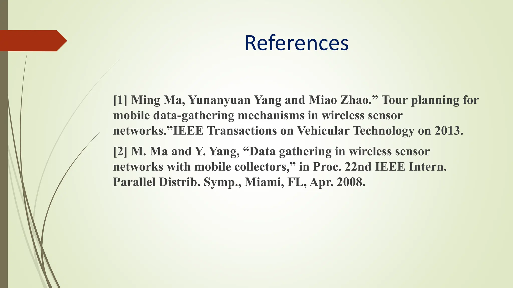 References
[1] Ming Ma, Yunanyuan Yang and Miao Zhao.” Tour planning for
mobile data-gathering mechanisms in wireless sensor
networks.”IEEE Transactions on Vehicular Technology on 2013.
[2] M. Ma and Y. Yang, “Data gathering in wireless sensor
networks with mobile collectors,” in Proc. 22nd IEEE Intern.
Parallel Distrib. Symp., Miami, FL, Apr. 2008.
 