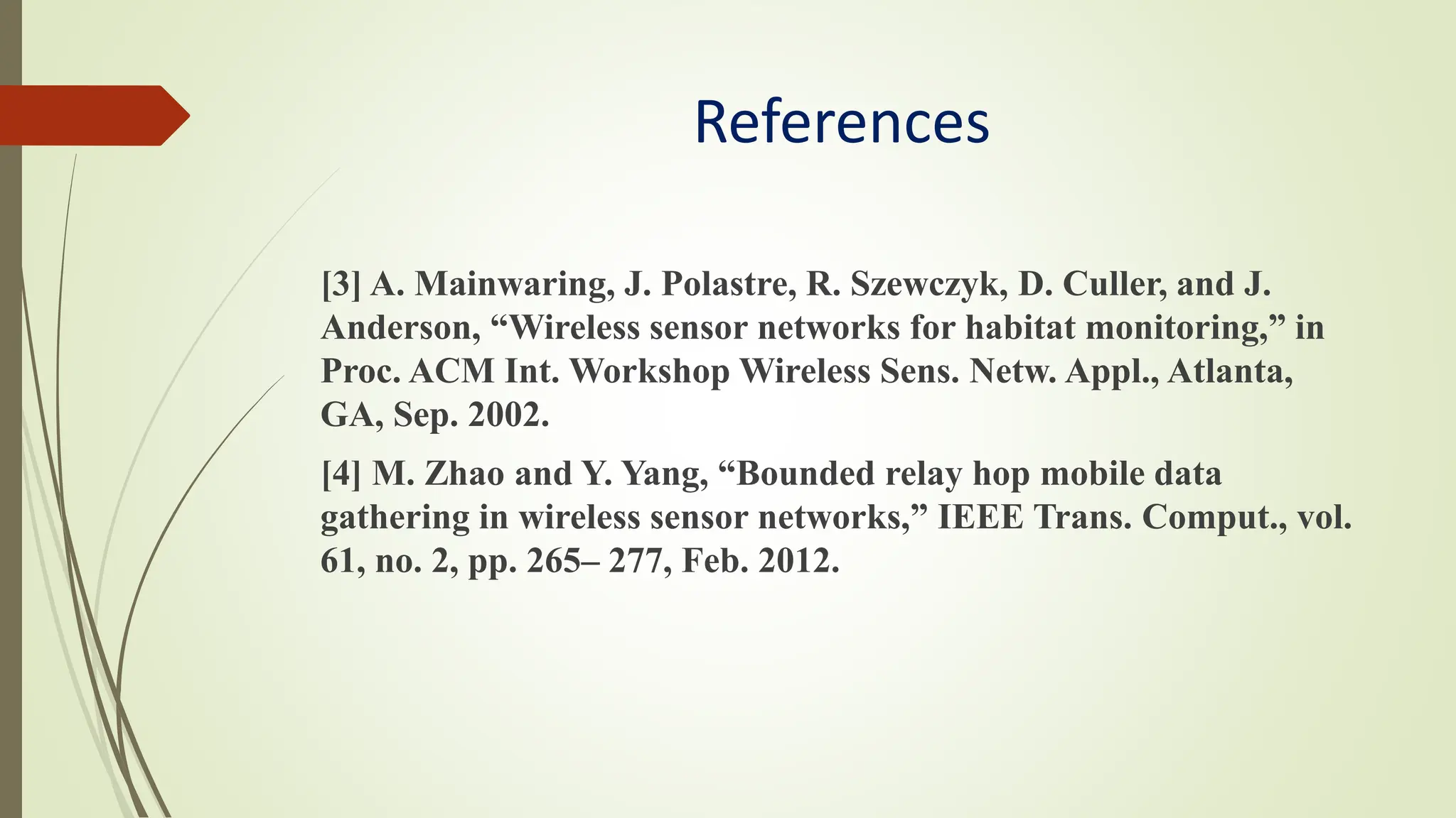 References
[3] A. Mainwaring, J. Polastre, R. Szewczyk, D. Culler, and J.
Anderson, “Wireless sensor networks for habitat monitoring,” in
Proc. ACM Int. Workshop Wireless Sens. Netw. Appl., Atlanta,
GA, Sep. 2002.
[4] M. Zhao and Y. Yang, “Bounded relay hop mobile data
gathering in wireless sensor networks,” IEEE Trans. Comput., vol.
61, no. 2, pp. 265– 277, Feb. 2012.
 