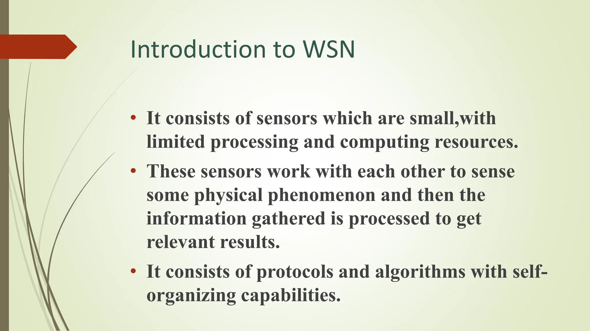 Introduction to WSN
• It consists of sensors which are small,with
limited processing and computing resources.
• These sensors work with each other to sense
some physical phenomenon and then the
information gathered is processed to get
relevant results.
• It consists of protocols and algorithms with self-
organizing capabilities.
 