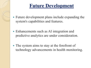 Future Development
 Future development plans include expanding the
system's capabilities and features.
 Enhancements such as AI integration and
predictive analytics are under consideration.
 The system aims to stay at the forefront of
technology advancements in health monitoring.
 