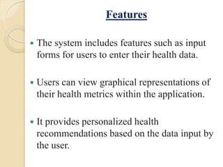 Features
 The system includes features such as input
forms for users to enter their health data.
 Users can view graphical representations of
their health metrics within the application.
 It provides personalized health
recommendations based on the data input by
the user.
 