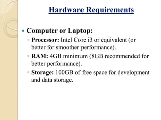 Hardware Requirements
 Computer or Laptop:
◦ Processor: Intel Core i3 or equivalent (or
better for smoother performance).
◦ RAM: 4GB minimum (8GB recommended for
better performance).
◦ Storage: 100GB of free space for development
and data storage.
 