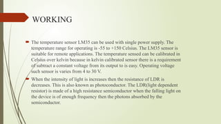 WORKING
 The temperature sensor LM35 can be used with single power supply. The
temperature range for operating is -55 to +150 Celsius. The LM35 sensor is
suitable for remote applications. The temperature sensed can be calibrated in
Celsius over kelvin because in kelvin calibrated sensor there is a requirement
of subtract a constant voltage from its output to is easy. Operating voltage
such sensor is varies from 4 to 30 V.
 When the intensity of light is increases then the resistance of LDR is
decreases. This is also known as photoconductor. The LDR(light dependent
resistor) is made of a high resistance semiconductor when the falling light on
the device is of enough frequency then the photons absorbed by the
semiconductor.
 