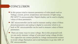 CONCLUSION
 In this project tried to measure parameters of solar panels such as
Voltage, current, power, temperature and intensity of light using
PIC16F877A microcontroller. Digital display can be used to display
values of these parameters.
 PIC microcontroller can be used to measure analog values of these
sensed parameters and analog to digital to converter which is in
built in PIC microcontroller can be used to measure values of these
parameters.
 There are many ways to sense voltage. But in this proposed work
we can easily measure voltage of solar panel using voltage divider.
Two capacitors are connect parallel to voltage measurement resistor
to avoid voltage fluctuation and avoid harmonics to go into ADC of
PIC microcontroller.
 