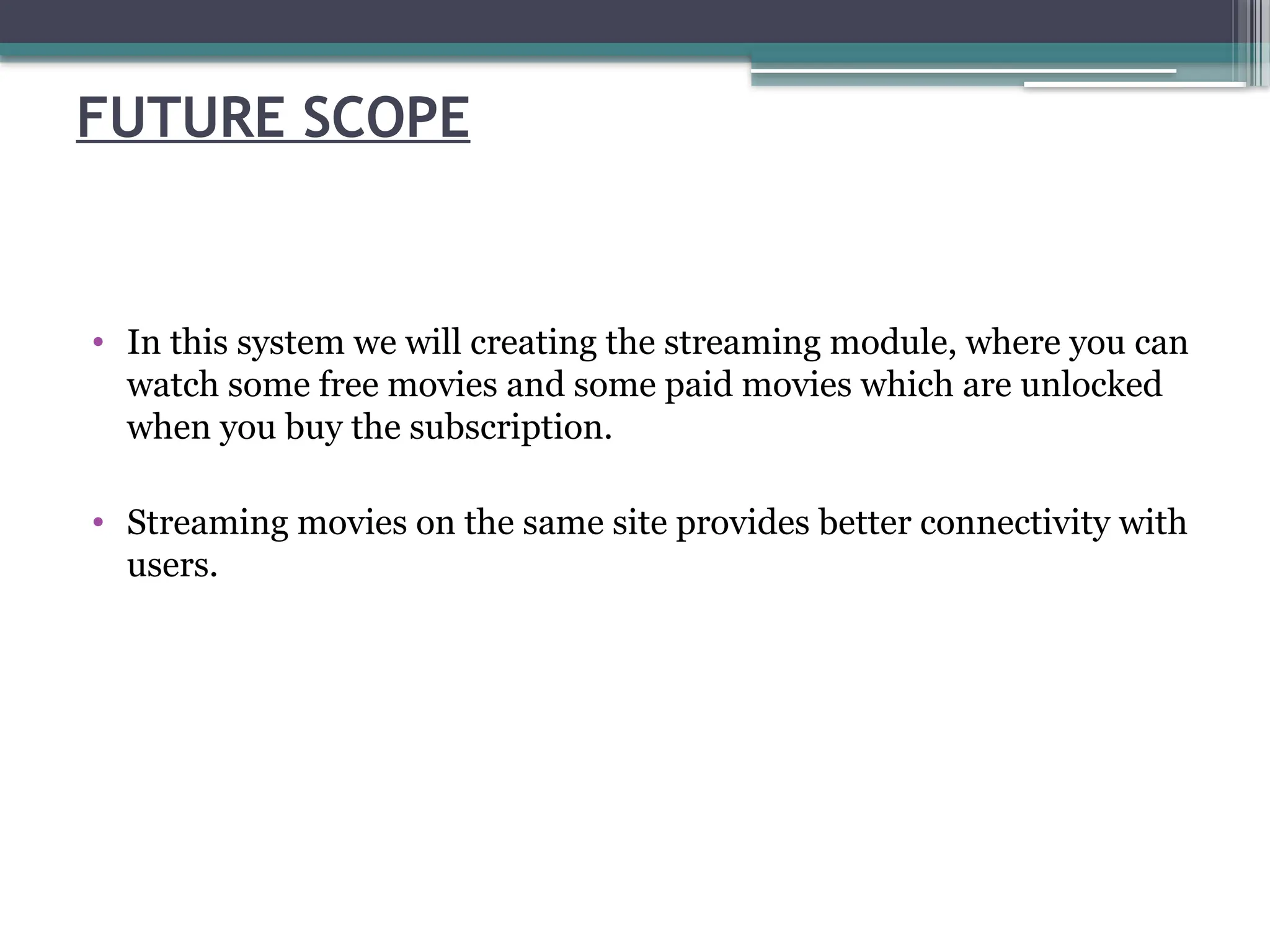FUTURE SCOPE
• In this system we will creating the streaming module, where you can
watch some free movies and some paid movies which are unlocked
when you buy the subscription.
• Streaming movies on the same site provides better connectivity with
users.
 