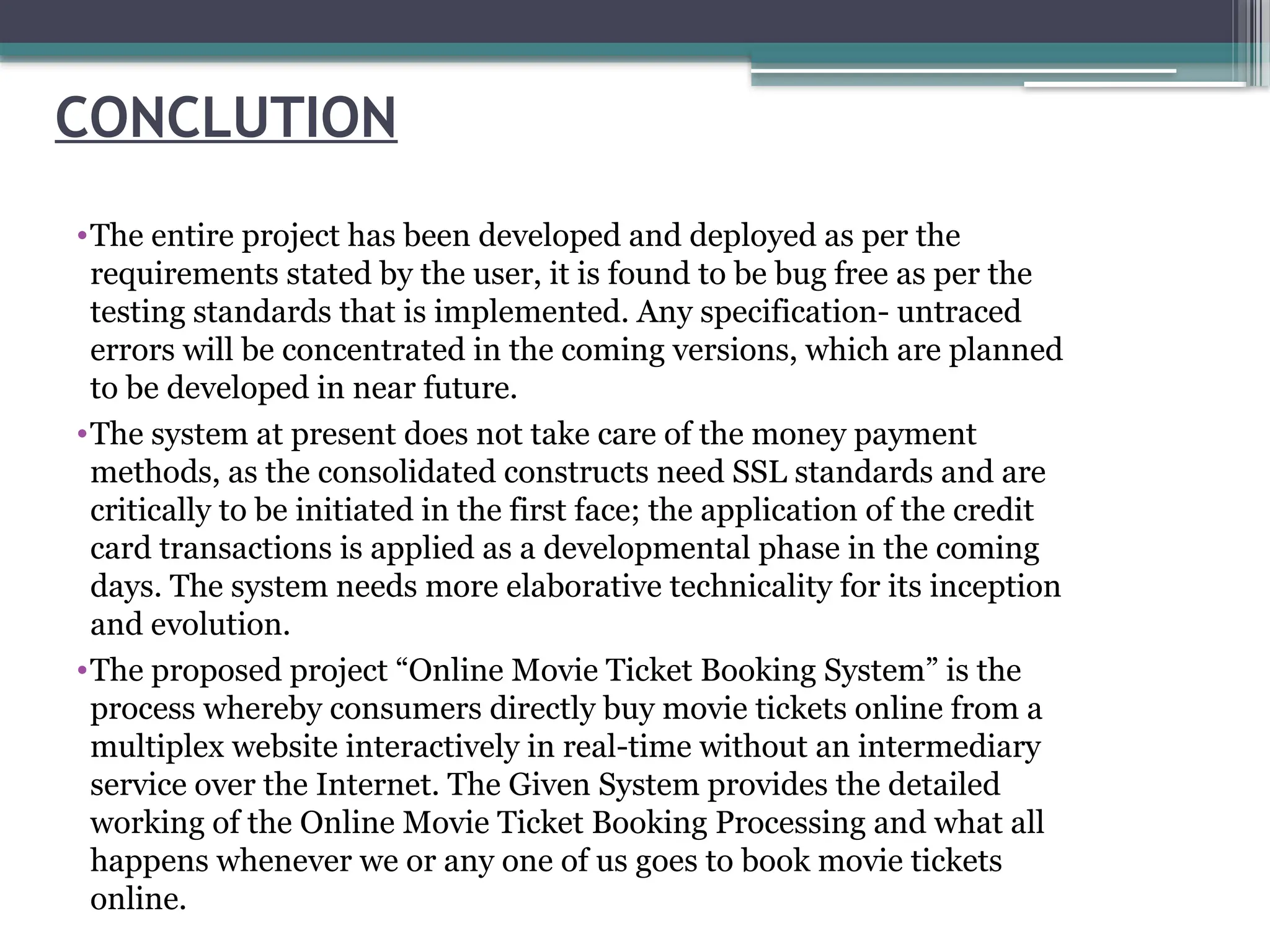 CONCLUTION
•The entire project has been developed and deployed as per the
requirements stated by the user, it is found to be bug free as per the
testing standards that is implemented. Any specification- untraced
errors will be concentrated in the coming versions, which are planned
to be developed in near future.
•The system at present does not take care of the money payment
methods, as the consolidated constructs need SSL standards and are
critically to be initiated in the first face; the application of the credit
card transactions is applied as a developmental phase in the coming
days. The system needs more elaborative technicality for its inception
and evolution.
•The proposed project “Online Movie Ticket Booking System” is the
process whereby consumers directly buy movie tickets online from a
multiplex website interactively in real-time without an intermediary
service over the Internet. The Given System provides the detailed
working of the Online Movie Ticket Booking Processing and what all
happens whenever we or any one of us goes to book movie tickets
online.
 