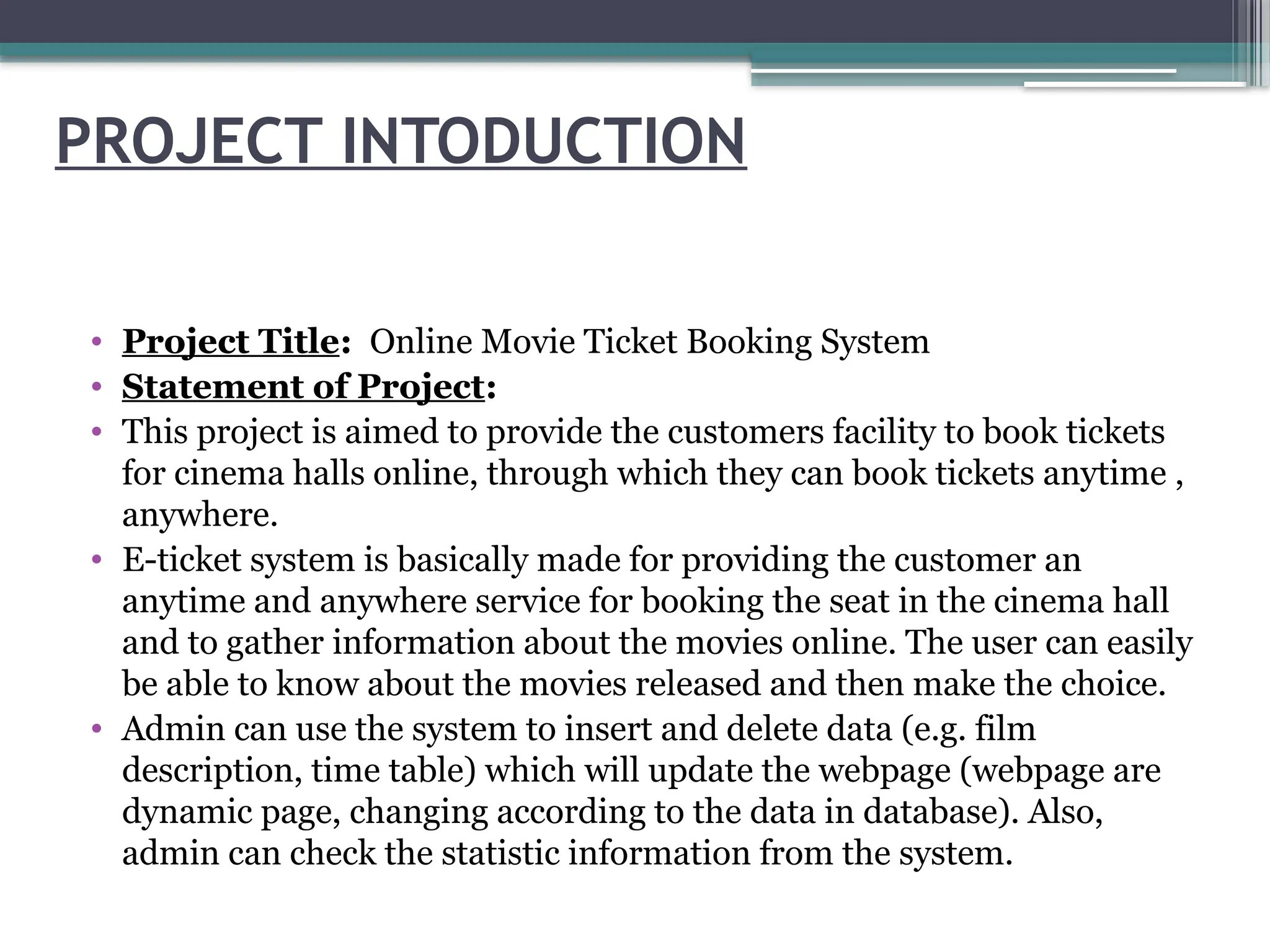 PROJECT INTODUCTION
• Project Title: Online Movie Ticket Booking System
• Statement of Project:
• This project is aimed to provide the customers facility to book tickets
for cinema halls online, through which they can book tickets anytime ,
anywhere.
• E-ticket system is basically made for providing the customer an
anytime and anywhere service for booking the seat in the cinema hall
and to gather information about the movies online. The user can easily
be able to know about the movies released and then make the choice.
• Admin can use the system to insert and delete data (e.g. film
description, time table) which will update the webpage (webpage are
dynamic page, changing according to the data in database). Also,
admin can check the statistic information from the system.
 