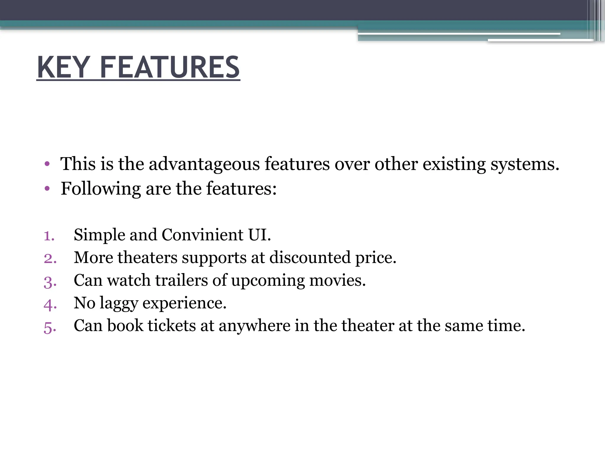 KEY FEATURES
• This is the advantageous features over other existing systems.
• Following are the features:
1. Simple and Convinient UI.
2. More theaters supports at discounted price.
3. Can watch trailers of upcoming movies.
4. No laggy experience.
5. Can book tickets at anywhere in the theater at the same time.
 