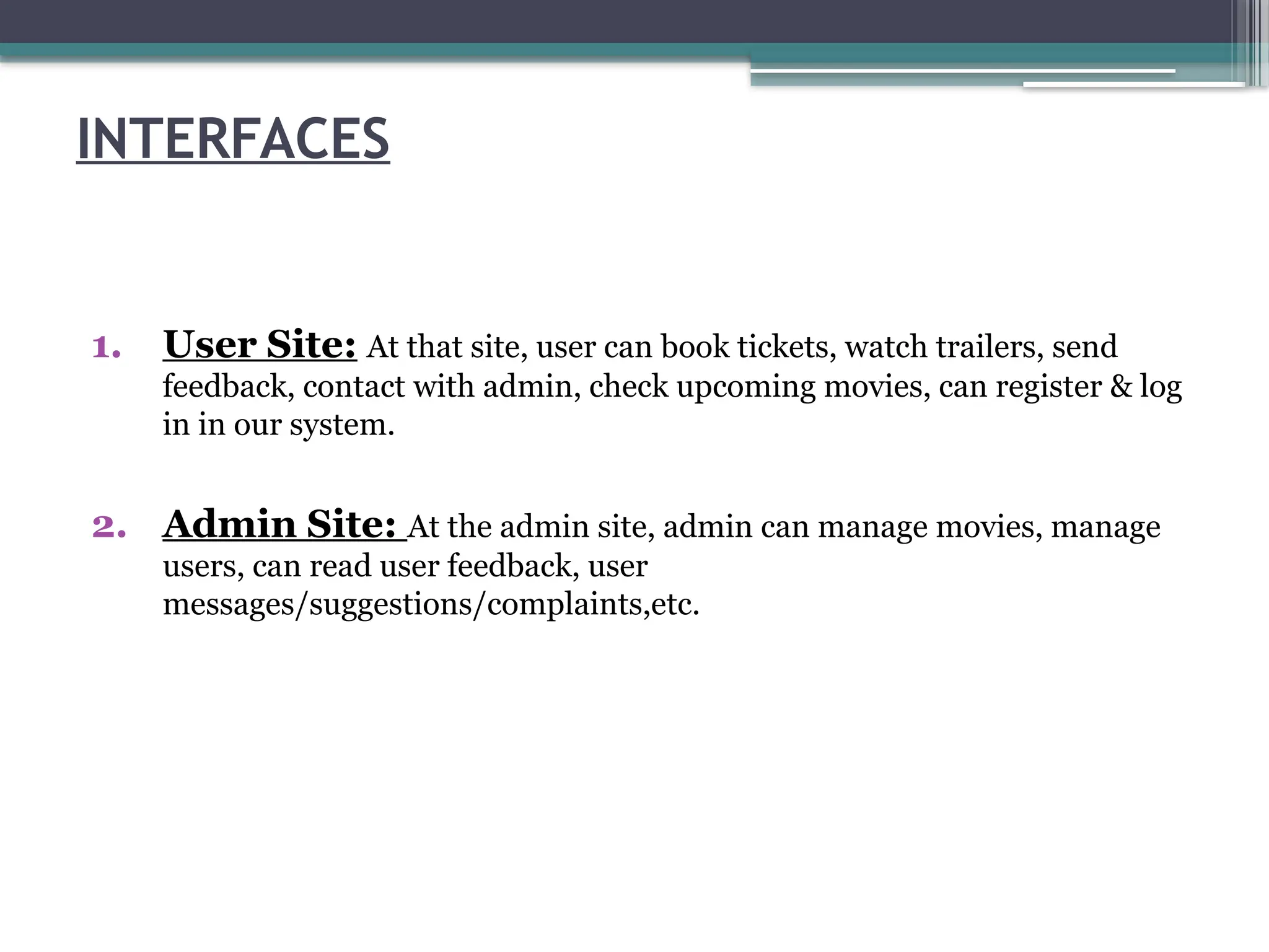 INTERFACES
1. User Site: At that site, user can book tickets, watch trailers, send
feedback, contact with admin, check upcoming movies, can register & log
in in our system.
2. Admin Site: At the admin site, admin can manage movies, manage
users, can read user feedback, user
messages/suggestions/complaints,etc.
 