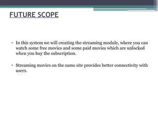 FUTURE SCOPE
• In this system we will creating the streaming module, where you can
watch some free movies and some paid movies which are unlocked
when you buy the subscription.
• Streaming movies on the same site provides better connectivity with
users.
 