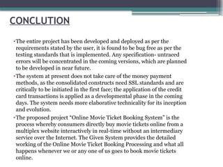 CONCLUTION
•The entire project has been developed and deployed as per the
requirements stated by the user, it is found to be bug free as per the
testing standards that is implemented. Any specification- untraced
errors will be concentrated in the coming versions, which are planned
to be developed in near future.
•The system at present does not take care of the money payment
methods, as the consolidated constructs need SSL standards and are
critically to be initiated in the first face; the application of the credit
card transactions is applied as a developmental phase in the coming
days. The system needs more elaborative technicality for its inception
and evolution.
•The proposed project “Online Movie Ticket Booking System” is the
process whereby consumers directly buy movie tickets online from a
multiplex website interactively in real-time without an intermediary
service over the Internet. The Given System provides the detailed
working of the Online Movie Ticket Booking Processing and what all
happens whenever we or any one of us goes to book movie tickets
online.
 