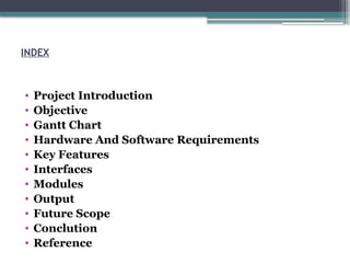 INDEX
• Project Introduction
• Objective
• Gantt Chart
• Hardware And Software Requirements
• Key Features
• Interfaces
• Modules
• Output
• Future Scope
• Conclution
• Reference
 